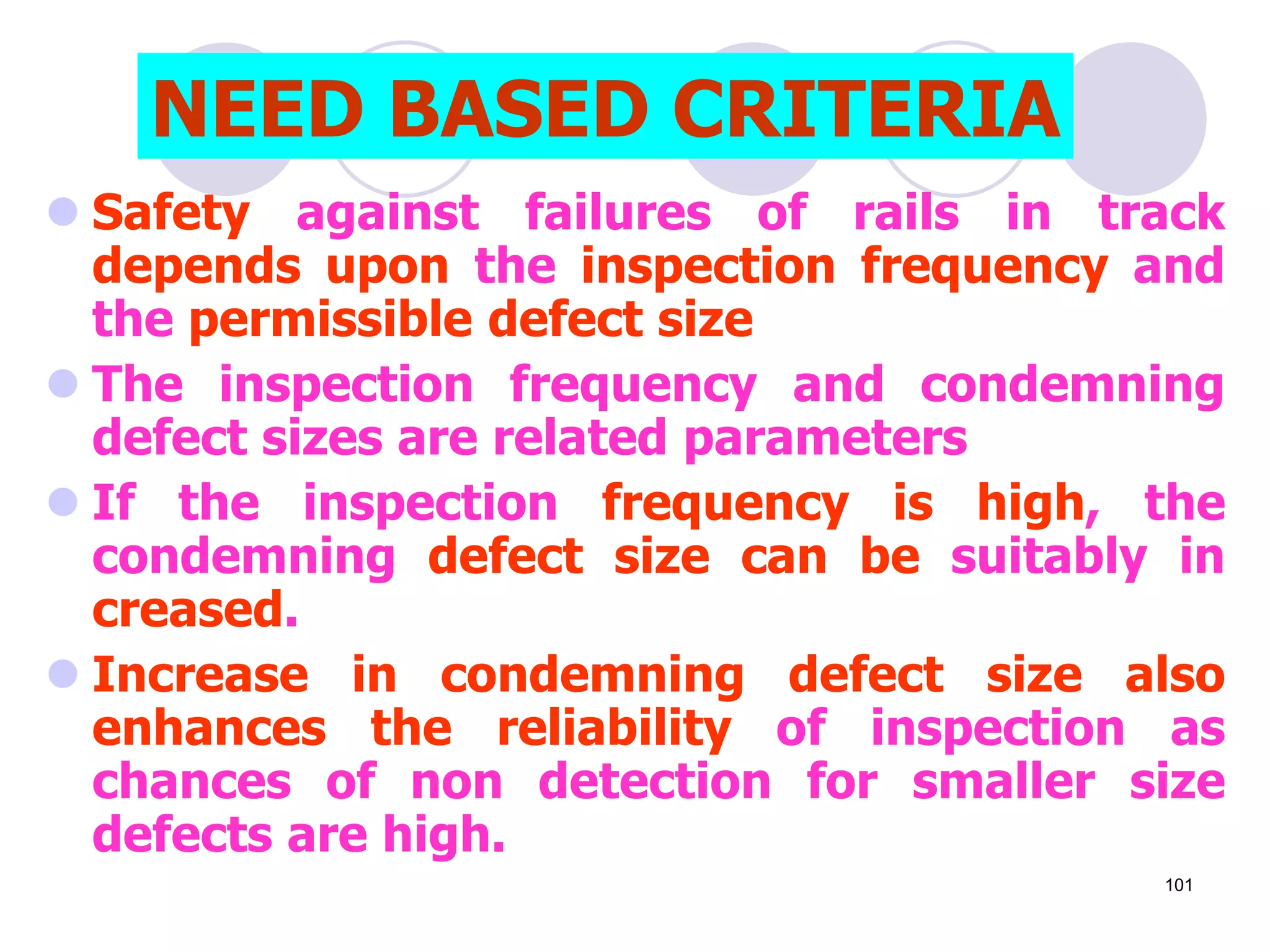  Safety against failures of rails in track
depends upon the inspection frequency and
the permissible defect size
 The inspection frequency and condemning
defect sizes are related parameters
 If the inspection frequency is high, the
condemning defect size can be suitably in
creased.
 Increase in condemning defect size also
enhances the reliability of inspection as
chances of non detection for smaller size
defects are high.
NEED BASED CRITERIA
101
 