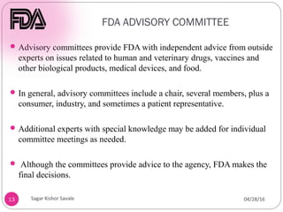 FDA ADVISORY COMMITTEE
13
Advisory committees provide FDA with independent advice from outside
experts on issues related to human and veterinary drugs, vaccines and
other biological products, medical devices, and food.
In general, advisory committees include a chair, several members, plus a
consumer, industry, and sometimes a patient representative.
Additional experts with special knowledge may be added for individual
committee meetings as needed.
 Although the committees provide advice to the agency, FDA makes the
final decisions.
04/28/16
Sagar Kishor Savale
 