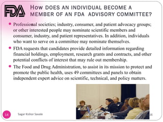 How DOES AN INDIVIDUAL BECOME A
MEMBER OF AN FDA ADVISORY COMMITTEE?
14
 Professional societies; industry, consumer, and patient advocacy groups;
or other interested people may nominate scientific members and
consumer, industry, and patient representatives. In addition, individuals
who want to serve on a committee may nominate themselves.
 FDA requests that candidates provide detailed information regarding
financial holdings, employment, research grants and contracts, and other
potential conflicts of interest that may rule out membership.
 The Food and Drug Administration, to assist in its mission to protect and
promote the public health, uses 49 committees and panels to obtain
independent expert advice on scientific, technical, and policy matters.
04/28/16
Sagar Kishor Savale
 