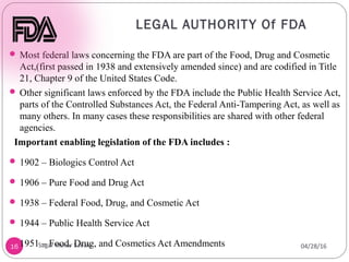 LEGAL AUTHORITY Of FDA
16
 Most federal laws concerning the FDA are part of the Food, Drug and Cosmetic
Act,(first passed in 1938 and extensively amended since) and are codified in Title
21, Chapter 9 of the United States Code.
 Other significant laws enforced by the FDA include the Public Health Service Act,
parts of the Controlled Substances Act, the Federal Anti-Tampering Act, as well as
many others. In many cases these responsibilities are shared with other federal
agencies.
Important enabling legislation of the FDA includes :
 1902 – Biologics Control Act
 1906 – Pure Food and Drug Act
 1938 – Federal Food, Drug, and Cosmetic Act
 1944 – Public Health Service Act
 1951 – Food, Drug, and Cosmetics Act Amendments 04/28/16
Sagar Kishor Savale
 