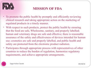 MISSION OF FDA
19
• To promote the public health by promptly and efficiently reviewing
clinical research and taking appropriate action on the marketing of
regulated products in a timely manner.
• With respect to such products, protect the public health by ensuring
that the food are safe, Wholesome, sanitary, and properly labelled;
human and veterinary drugs are safe and effective; there is reasonable
assurance of the safety and effectiveness of devices intended for human
use; cosmetics are safe and properly labelled, and public health and
safety are protected from the electronic product radiation.
• Participates through appropriate process with representatives of other
countries to reduce the burden of regulation, harmonize regulatory
requirements, and achieve appropriate arrangements.
04/28/16
Sagar Kishor Savale
 