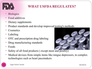 WHAT USFDA REGULATES?
20
• Biologics
• Food additives
• Dietary supplements
• Product standards and develop improved testing's methods
• Cosmetics
• Labeling
• OTC and prescription drug labeling
• Drug manufacturing standards
• Foods
• Safety of all food products ( except meat and poultry)
• Medical devices from simple items like tongue depressors, to complex
technologies such as heart pacemakers
04/28/16
Sagar Kishor Savale
 