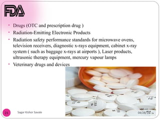 21
• Drugs (OTC and prescription drug )
• Radiation-Emitting Electronic Products
• Radiation safety performance standards for microwave ovens,
television receivers, diagnostic x-rays equipment, cabinet x-ray
system ( such as baggage x-rays at airports ), Laser products,
ultrasonic therapy equipment, mercury vapour lamps
• Veterinary drugs and devices
04/28/16
Sagar Kishor Savale
 