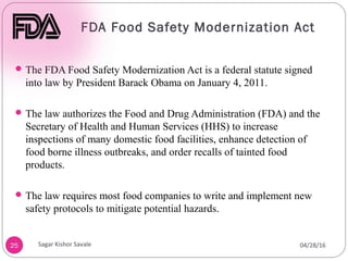 FDA Food Safety Modernization Act
25
The FDA Food Safety Modernization Act is a federal statute signed
into law by President Barack Obama on January 4, 2011.
The law authorizes the Food and Drug Administration (FDA) and the
Secretary of Health and Human Services (HHS) to increase
inspections of many domestic food facilities, enhance detection of
food borne illness outbreaks, and order recalls of tainted food
products.
The law requires most food companies to write and implement new
safety protocols to mitigate potential hazards.
04/28/16
Sagar Kishor Savale
 