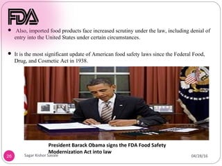 26
President Barack Obama signs the FDA Food Safety
Modernization Act into law
 Also, imported food products face increased scrutiny under the law, including denial of
entry into the United States under certain circumstances.
 It is the most significant update of American food safety laws since the Federal Food,
Drug, and Cosmetic Act in 1938.
04/28/16
Sagar Kishor Savale
 