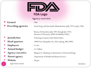 FDA Logo
Agency overview
 Formed 1906
 Preceding agencies Food, Drug, and InsecticideAdministration (July 1927 to July 1930)
Bureau of Chemistry (July 1901 through July 1927)
Division of Chemistry, USDA (Established 1862)
 Jurisdiction Federal government of the United States
 Head quarters 10903 New HampshireAve, Silver Spring, MD 20903
 Employees 11,516
 Annual budget $2.3 billion
 Agency executive Margaret A. Hamburg, Commissioner of Food and Drugs
 Parent agency Department of Health and Human Services
 Website fda.gov
3 04/28/16
Sagar Kishor Savale
 