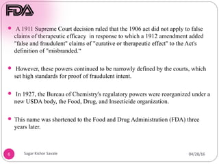 6
 A 1911 Supreme Court decision ruled that the 1906 act did not apply to false
claims of therapeutic efficacy in response to which a 1912 amendment added
"false and fraudulent" claims of "curative or therapeutic effect" to the Act's
definition of "misbranded.“
 However, these powers continued to be narrowly defined by the courts, which
set high standards for proof of fraudulent intent.
 In 1927, the Bureau of Chemistry's regulatory powers were reorganized under a
new USDA body, the Food, Drug, and Insecticide organization.
 This name was shortened to the Food and Drug Administration (FDA) three
years later.
04/28/16
Sagar Kishor Savale
 