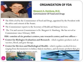 8
 The FDA is led by the Commissioner of Food and Drugs, appointed by the President with
the advice and consent of the Senate.
 The Commissioner reports to the Secretary of Health and Human Services.
 The 21st and current Commissioner is Dr. Margaret A. Hamburg. She has served as
Commissioner since February 2009.
FDA consists of six product centers, one research center, and two offices –
 Center for Biologics Evaluation and Research - which regulates products such as
vaccines, blood, and gene therapy.
 Center for Devices and Radiological Health - which regulates medical devices
ranging from thermometers to kidney dialysis machines, and electronic products that give
off radiation, such as microwave ovens.
Margaret A. Hamburg, M.D.
Commissioner Of Food and Drugs
ORGANIZATION OF FDA
04/28/16
Sagar Kishor Savale
 
