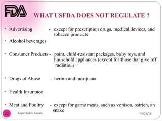 WHAT USFDA DOES NOT REGULATE ?
22
• Advertising - except for prescription drugs, medical devices, and
tobacco products
• Alcohol beverages
• Consumer Products - paint, child-resistant packages, baby toys, and
household appliances (except for those that give off
radiation)
• Drugs of Abuse - heroin and marijuana
• Health Insurance
• Meat and Poultry - except for game meats, such as venison, ostrich, an
snake
04/28/16Sagar Kishor Savale
 