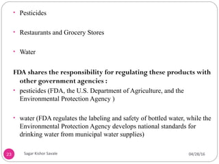 • Pesticides
• Restaurants and Grocery Stores
• Water
FDA shares the responsibility for regulating these products with
other government agencies :
• pesticides (FDA, the U.S. Department of Agriculture, and the
Environmental Protection Agency )
• water (FDA regulates the labeling and safety of bottled water, while the
Environmental Protection Agency develops national standards for
drinking water from municipal water supplies)
23 04/28/16Sagar Kishor Savale
 