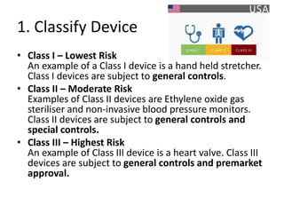 1. Classify Device
• Class I – Lowest Risk
An example of a Class I device is a hand held stretcher.
Class I devices are subject to general controls.
• Class II – Moderate Risk
Examples of Class II devices are Ethylene oxide gas
steriliser and non-invasive blood pressure monitors.
Class II devices are subject to general controls and
special controls.
• Class III – Highest Risk
An example of Class III device is a heart valve. Class III
devices are subject to general controls and premarket
approval.
 