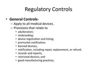 Regulatory Controls
• General Controls-
– Apply to all medical devices.
– Provisions that relate to
• adulteration;
• misbranding;
• device registration and listing;
• premarket notification;
• banned devices;
• notification, including repair, replacement, or refund;
• records and reports;
• restricted devices; and
• good manufacturing practices.
 