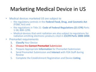 Marketing Medical Device in US
• Medical devices marketed US are subject to
– the regulatory controls in the Federal Food, Drug, and Cosmetic Act
(FD&C Act) and
– the regulations in Title 21- Code of Federal Regulations (21 CFR) Parts
1-58, 800-1299.
– Medical devices that emit radiation are also subject to regulations for
radiation-emitting electronic products cited in 21CFR Parts 1000-1050.
• Premarket requirements
1. Classify Your Device
2. Choose the Correct Premarket Submission
3. Prepare Appropriate Information for Premarket Submission
4. Send Premarket Submission and Interact with FDA Staff during
Review
5. Complete the Establishment Registration and Device Listing
 