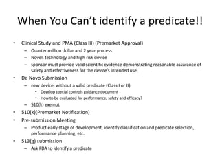 When You Can’t identify a predicate!!
• Clinical Study and PMA (Class III) (Premarket Approval)
– Quarter million dollar and 2 year process
– Novel, technology and high risk device
– sponsor must provide valid scientific evidence demonstrating reasonable assurance of
safety and effectiveness for the device’s intended use.
• De Novo Submission
– new device, without a valid predicate (Class I or II)
• Develop special controls guidance document
• How to be evaluated for performance, safety and efficacy?
– 510(k) exempt
• 510(k)(Premarket Notification)
• Pre-submission Meeting
– Product early stage of development, identify classification and predicate selection,
performance planning, etc.
• 513(g) submission
– Ask FDA to identify a predicate
 