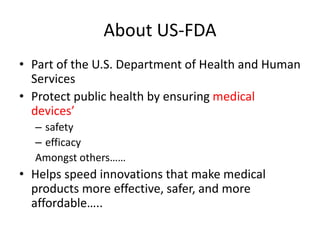About US-FDA
• Part of the U.S. Department of Health and Human
Services
• Protect public health by ensuring medical
devices’
– safety
– efficacy
Amongst others……
• Helps speed innovations that make medical
products more effective, safer, and more
affordable…..
 