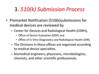 3. 510(k) Submission Process
• Premarket Notification (510(k)submissions for
medical devices are reviewed by
– Center for Devices and Radiological Health (CDRH),
• Office of Device Evaluation (ODE) and
• Office of In Vitro Diagnostics and Radiological Health (OIR).
– The Divisions in these offices are organized according
to medical device specialties.
– biomedical engineers, physicians, microbiologists,
chemists, and other scientific professionals.
 