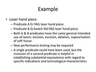 Example
• Laser hand piece
– Predicate A Er:YAG laser hand piece
– Predicate B Q-Switch Nd:YAG laser hand piece
– Both A & B predicates have the same general intended
use of lasers: incision, escision, ablation, vapourisation
of soft tissue
– New performance testing may be required
– A single predicate could have been used, but the
inclusion of a second predicate is helpful in
establishing substantial equivalence with regard to
specific indications and technological characteristics
 