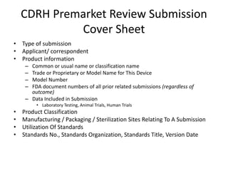 CDRH Premarket Review Submission
Cover Sheet
• Type of submission
• Applicant/ correspondent
• Product information
– Common or usual name or classification name
– Trade or Proprietary or Model Name for This Device
– Model Number
– FDA document numbers of all prior related submissions (regardless of
outcome)
– Data Included in Submission
• Laboratory Testing, Animal Trials, Human Trials
• Product Classification
• Manufacturing / Packaging / Sterilization Sites Relating To A Submission
• Utilization Of Standards
• Standards No., Standards Organization, Standards Title, Version Date
 