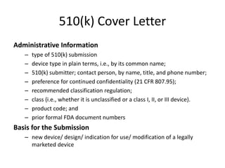 510(k) Cover Letter
Administrative Information
– type of 510(k) submission
– device type in plain terms, i.e., by its common name;
– 510(k) submitter; contact person, by name, title, and phone number;
– preference for continued confidentiality (21 CFR 807.95);
– recommended classification regulation;
– class (i.e., whether it is unclassified or a class I, II, or III device).
– product code; and
– prior formal FDA document numbers
Basis for the Submission
– new device/ design/ indication for use/ modification of a legally
marketed device
 