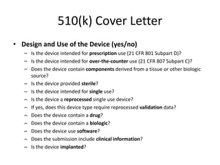 510(k) Cover Letter
• Design and Use of the Device (yes/no)
– Is the device intended for prescription use (21 CFR 801 Subpart D)?
– Is the device intended for over-the-counter use (21 CFR 807 Subpart C)?
– Does the device contain components derived from a tissue or other biologic
source?
– Is the device provided sterile?
– Is the device intended for single use?
– Is the device a reprocessed single use device?
– If yes, does this device type require reprocessed validation data?
– Does the device contain a drug?
– Does the device contain a biologic?
– Does the device use software?
– Does the submission include clinical information?
– Is the device implanted?
 
