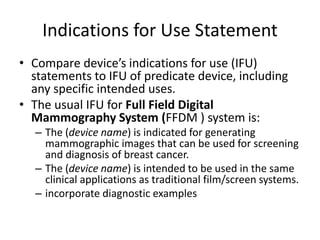 Indications for Use Statement
• Compare device’s indications for use (IFU)
statements to IFU of predicate device, including
any specific intended uses.
• The usual IFU for Full Field Digital
Mammography System (FFDM ) system is:
– The (device name) is indicated for generating
mammographic images that can be used for screening
and diagnosis of breast cancer.
– The (device name) is intended to be used in the same
clinical applications as traditional film/screen systems.
– incorporate diagnostic examples
 