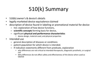 510(k) Summary
• 510(k) owner's & device’s details
• legally marketed device equivalence claimed
• description of device found in labeling or promotional material for device
– Incl. explanation of how device functions,
– scientific concepts forming basis for device,
– significant physical and performance characteristics
• device design, material used, and physical properties
• Intended use
– general description of diseases or conditions
– patient population for which device is intended.
– If indication statements different from predicate, explanation
• why differences are not critical to intended therapeutic, diagnostic prosthetic, or surgical
use
• Why differences do not affect safety and effectiveness of the device when used as
labeled
 