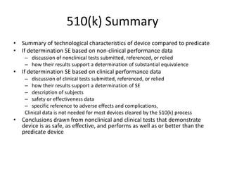 510(k) Summary
• Summary of technological characteristics of device compared to predicate
• If determination SE based on non-clinical performance data
– discussion of nonclinical tests submitted, referenced, or relied
– how their results support a determination of substantial equivalence
• If determination SE based on clinical performance data
– discussion of clinical tests submitted, referenced, or relied
– how their results support a determination of SE
– description of subjects
– safety or effectiveness data
– specific reference to adverse effects and complications,
Clinical data is not needed for most devices cleared by the 510(k) process
• Conclusions drawn from nonclinical and clinical tests that demonstrate
device is as safe, as effective, and performs as well as or better than the
predicate device
 