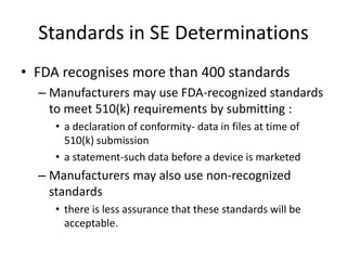 Standards in SE Determinations
• FDA recognises more than 400 standards
– Manufacturers may use FDA-recognized standards
to meet 510(k) requirements by submitting :
• a declaration of conformity- data in files at time of
510(k) submission
• a statement-such data before a device is marketed
– Manufacturers may also use non-recognized
standards
• there is less assurance that these standards will be
acceptable.
 