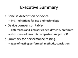 Executive Summary
• Concise description of device
– Incl. indications for use and technology
• Device comparison table-
– differences and similarities bet. device & predicate
– discussion of how this comparison supports SE
• Summary for performance testing
– type of testing performed, methods, conclusion
 