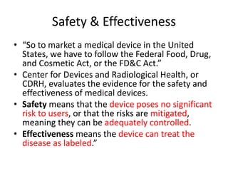 Safety & Effectiveness
• “So to market a medical device in the United
States, we have to follow the Federal Food, Drug,
and Cosmetic Act, or the FD&C Act.”
• Center for Devices and Radiological Health, or
CDRH, evaluates the evidence for the safety and
effectiveness of medical devices.
• Safety means that the device poses no significant
risk to users, or that the risks are mitigated,
meaning they can be adequately controlled.
• Effectiveness means the device can treat the
disease as labeled.”
 