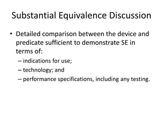 Substantial Equivalence Discussion
• Detailed comparison between the device and
predicate sufficient to demonstrate SE in
terms of:
– indications for use;
– technology; and
– performance specifications, including any testing.
 
