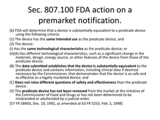 Sec. 807.100 FDA action on a
premarket notification.
(b) FDA will determine that a device is substantially equivalent to a predicate device
using the following criteria:
(1) The device has the same intended use as the predicate device; and
(2) The device:
(i) Has the same technological characteristics as the predicate device; or
(ii)(A) Has different technological characteristics, such as a significant change in the
materials, design, energy source, or other features of the device from those of the
predicate device;
(B) The data submitted establishes that the device is substantially equivalent to the
predicate device and contains information, including clinical data if deemed
necessary by the Commissioner, that demonstrates that the device is as safe and
as effective as a legally marketed device; and
(C) Does not raise different questions of safety and effectiveness than the predicate
device.
(3) The predicate device has not been removed from the market at the initiative of
the Commissioner of Food and Drugs or has not been determined to be
misbranded or adulterated by a judicial order.
[57 FR 58403, Dec. 10, 1992, as amended at 63 FR 5253, Feb. 2, 1998]
 