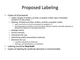 Proposed Labeling
• Copies of all proposed
– Labels-'display of written, printed, or graphic matter upon immediate
container of any article...'
– labeling, all labels and other written, printed, or graphic matter
• upon any article or any of its containers or wrappers, or
• accompanying such article' at any time while a device is held for sale after shipment or
delivery for shipment in interstate commerce
– package inserts,
– service manuals,
– instructions for use,
– advertising and/or promotional materials.
– directions for use
• a specific intended use statement
• warnings, contraindications, or limitations.
• Labeling should be final draft.
• Copies of labeling for predicate device(s) is recommended.
 