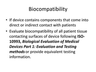 Biocompatibility
• If device contains components that come into
direct or indirect contact with patients
• Evaluate biocompatibility of all patient tissue
contacting surfaces of device following ISO-
10993, Biological Evaluation of Medical
Devices Part 1: Evaluation and Testing
methodsor provide equivalent testing
information.
 