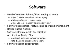 Software
• Level of concern: Failure / Flaw leading to injury
– Major Concern - death or serious injury
– Moderate Concern - minor injury
– Minor Concern - unlikely to cause any injury
• Software Description- features and operating environment
• Device Hazard Analysis
• Software Requirements Specification
• Architecture Design Chart
– functional units and software modules
– state diagrams as well as flow charts
• Software Design Specification
 