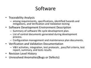 Software
• Traceability Analysis
– among requirements, specifications, identified hazards and
mitigations, and Verification and Validation testing
• Software Development Environment Description
– Summary of software life cycle development plan.
– List of control documents generated during development
process.
– Configuration management and maintenance plan documents.
• Verification and Validation Documentation
– V&V activities, integration, test protocols , pass/fail criteria, test
report, summary, and tests results
• Revision Level History
• Unresolved Anomalies(Bugs or Defects)
 