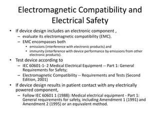 Electromagnetic Compatibility and
Electrical Safety
• If device design includes an electronic component ,
– evaluate its electromagnetic compatibility (EMC).
– EMC encompasses both
• emissions (interference with electronic products) and
• immunity (interference with device performance by emissions from other
electronic products).
• Test device according to
– IEC 60601-1- 2 Medical Electrical Equipment -- Part 1: General
Requirements for Safety;
– Electromagnetic Compatibility -- Requirements and Tests (Second
Edition, 2001)
• If device design results in patient contact with any electrically
powered component,
– Follow IEC 60601 1 (1988): Medical electrical equipment - Part 1:
General requirements for safety, including Amendment 1 (1991) and
Amendment 2 (1995) or an equivalent method.
 