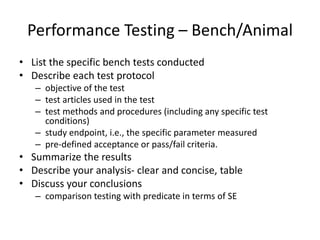 Performance Testing – Bench/Animal
• List the specific bench tests conducted
• Describe each test protocol
– objective of the test
– test articles used in the test
– test methods and procedures (including any specific test
conditions)
– study endpoint, i.e., the specific parameter measured
– pre-defined acceptance or pass/fail criteria.
• Summarize the results
• Describe your analysis- clear and concise, table
• Discuss your conclusions
– comparison testing with predicate in terms of SE
 