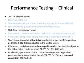 Performance Testing – Clinical
• 10-15% of submissions
• Objective of the test
• Test methods and procedures (including any specific test conditions)
• Study endpoints (usually both safety and effectiveness)
• Statistical methodology used.
• Study results, analyses performed (including statistical, as appropriate)
• Conclusions-comparison testing with predicate device in terms of SE.
• Study is considered significant risk, conducted under the IDE regulation,
21 CFR Part 812 if it is conducted in the United States
• If, however, study is considered non-significant risk, the study is subject to
the abbreviated requirements of 21 CFR Part 812.2(b) only.
• In all cases, sponsors of clinical trials must comply with regulations
governing institutional review boards (21 CFR Part 56) and informed
consent (21 CFR Part 50).
 