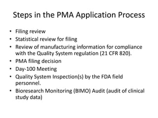 Steps in the PMA Application Process
• Filing review
• Statistical review for filing
• Review of manufacturing information for compliance
with the Quality System regulation (21 CFR 820).
• PMA filing decision
• Day-100 Meeting
• Quality System Inspection(s) by the FDA field
personnel.
• Bioresearch Monitoring (BIMO) Audit (audit of clinical
study data)
 
