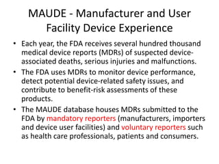 MAUDE - Manufacturer and User
Facility Device Experience
• Each year, the FDA receives several hundred thousand
medical device reports (MDRs) of suspected device-
associated deaths, serious injuries and malfunctions.
• The FDA uses MDRs to monitor device performance,
detect potential device-related safety issues, and
contribute to benefit-risk assessments of these
products.
• The MAUDE database houses MDRs submitted to the
FDA by mandatory reporters (manufacturers, importers
and device user facilities) and voluntary reporters such
as health care professionals, patients and consumers.
 