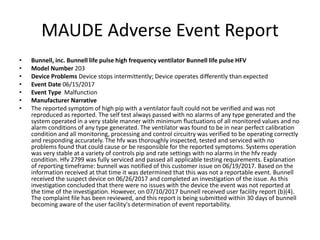 MAUDE Adverse Event Report
• Bunnell, inc. Bunnell life pulse high frequency ventilator Bunnell life pulse HFV
• Model Number 203
• Device Problems Device stops intermittently; Device operates differently than expected
• Event Date 06/15/2017
• Event Type Malfunction
• Manufacturer Narrative
• The reported symptom of high pip with a ventilator fault could not be verified and was not
reproduced as reported. The self test always passed with no alarms of any type generated and the
system operated in a very stable manner with minimum fluctuations of all monitored values and no
alarm conditions of any type generated. The ventilator was found to be in near perfect calibration
condition and all monitoring, processing and control circuitry was verified to be operating correctly
and responding accurately. The hfv was thoroughly inspected, tested and serviced with no
problems found that could cause or be responsible for the reported symptoms. Systems operation
was very stable at a variety of controls pip and rate settings with no alarms in the hfv ready
condition. Hfv 2799 was fully serviced and passed all applicable testing requirements. Explanation
of reporting timeframe: bunnell was notified of this customer issue on 06/19/2017. Based on the
information received at that time it was determined that this was not a reportable event. Bunnell
received the suspect device on 06/26/2017 and completed an investigation of the issue. As this
investigation concluded that there were no issues with the device the event was not reported at
the time of the investigation. However, on 07/10/2017 bunnell received user facility report (b)(4).
The complaint file has been reviewed, and this report is being submitted within 30 days of bunnell
becoming aware of the user facility's determination of event reportability.
 