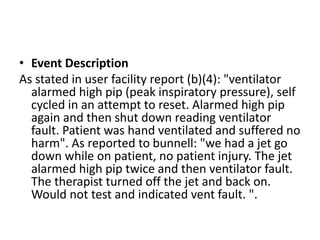 • Event Description
As stated in user facility report (b)(4): "ventilator
alarmed high pip (peak inspiratory pressure), self
cycled in an attempt to reset. Alarmed high pip
again and then shut down reading ventilator
fault. Patient was hand ventilated and suffered no
harm". As reported to bunnell: "we had a jet go
down while on patient, no patient injury. The jet
alarmed high pip twice and then ventilator fault.
The therapist turned off the jet and back on.
Would not test and indicated vent fault. ".
 
