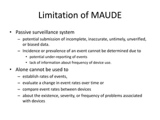 Limitation of MAUDE
• Passive surveillance system
– potential submission of incomplete, inaccurate, untimely, unverified,
or biased data.
– Incidence or prevalence of an event cannot be determined due to
• potential under-reporting of events
• lack of information about frequency of device use.
• Alone cannot be used to
– establish rates of events,
– evaluate a change in event rates over time or
– compare event rates between devices
– about the existence, severity, or frequency of problems associated
with devices
 