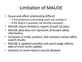 Limitation of MAUDE
• Cause-and-effect relationship difficult
– if circumstances surrounding event not verified or
– if the device in question not directly evaluated
• MAUDE search limited to reports of past 10 years.
• MAUDE data does not represent all known safety
information
• Variations in trade, product, and company names affect
search results.
• MAUDE is updated monthly and search page reflects
date of most recent update.
• Inclusion of some reports may be delayed.
 