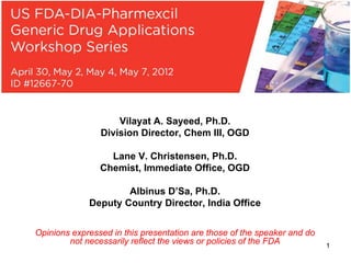 1
Vilayat A. Sayeed, Ph.D.
Division Director, Chem III, OGD
Lane V. Christensen, Ph.D.
Chemist, Immediate Office, OGD
Albinus D’Sa, Ph.D.
Deputy Country Director, India Office
Opinions expressed in this presentation are those of the speaker and do
not necessarily reflect the views or policies of the FDA
 