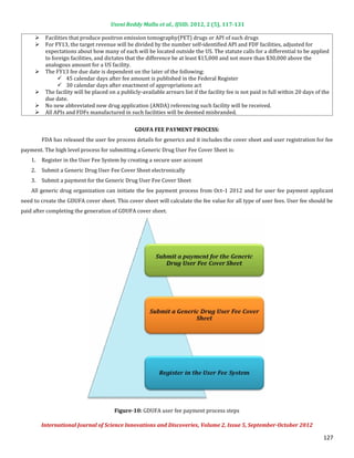 Useni Reddy Mallu et al., IJSID, 2012, 2 (5), 117-131

          Facilities that produce positron emission tomography(PET) drugs or API of such drugs
          For FY13, the target revenue will be divided by the number self-identified API and FDF facilities, adjusted for
     

          expectations about how many of each will be located outside the US. The statute calls for a differential to be applied
     

          to foreign facilities, and dictates that the difference be at least $15,000 and not more than $30,000 above the
          analogous amount for a US facility.
          The FY13 fee due date is dependent on the later of the following:
                45 calendar days after fee amount is published in the Federal Register
     

                30 calendar days after enactment of appropriations act
          The facility will be placed on a publicly-available arrears list if the facility fee is not paid in full within 20 days of the
          due date.
     

          No new abbreviated new drug application (ANDA) referencing such facility will be received.
          All APIs and FDFs manufactured in such facilities will be deemed misbranded.
     
     



         FDA has released the user fee process details for generics and it includes the cover sheet and user registration for fee
                                                 GDUFA FEE PAYMENT PROCESS:


payment. The high level process for submitting a Generic Drug User Fee Cover Sheet is:
    1.   Register in the User Fee System by creating a secure user account
    2.   Submit a Generic Drug User Fee Cover Sheet electronically
    3.   Submit a payment for the Generic Drug User Fee Cover Sheet
    All generic drug organization can initiate the fee payment process from Oct-1 2012 and for user fee payment applicant
need to create the GDUFA cover sheet. This cover sheet will calculate the fee value for all type of user fees. User fee should be
paid after completing the generation of GDUFA cover sheet.




                                        Figure-10: GDUFA user fee payment process steps

         International Journal of Science Innovations and Discoveries, Volume 2, Issue 5, September-October 2012

                                                                                                                                     127
 