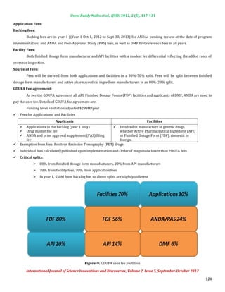 Useni Reddy Mallu et al., IJSID, 2012, 2 (5), 117-131

Application Fees:


        Backlog fees are in year 1 [(Year 1 Oct 1, 2012 to Sept 30, 2013) for ANDAs pending review at the date of program
Backlog fees:


implementation] and ANDA and Post-Approval Study (PAS) fees, as well as DMF first reference fees in all years.


        Both finished dosage form manufacturer and API facilities with a modest fee differential reflecting the added costs of
Facility Fees:


overseas inspection.


        Fees will be derived from both applications and facilities in a 30%-70% split. Fees will be split between finished
Source of Fees:


dosage form manufacturers and active pharmaceutical ingredient manufacturers in an 80%-20% split.


        As per the GDUFA agreement all API, Finished Dosage Forms (FDF) facilities and applicants of DMF, ANDA are need to
GDUFA Fee agreement:


pay the user fee. Details of GDUFA fee agreement are,
        Funding level = inflation adjusted $299M/year
   Fees for Applications and Facilities


       Applications in the backlog (year 1 only)            Involved in manufacture of generic drugs,
                            Applicants                                                   Facilities

       Drug master file fee                                    whether Active Pharmaceutical Ingredient (API)
    

       ANDA and prior approval supplement (PAS) filing         or Finished Dosage Form (FDF), domestic or
    

       fee                                                     foreign.
    

    Exemption from fees: Positron Emission Tomography (PET) drugs
    Individual fees calculated/published upon implementation and Order of magnitude lower than PDUFA fees




                  80% from finished dosage form manufacturers, 20% from API manufacturers
   Critical splits:


                  70% from facility fees, 30% from application fees
             


                  In year 1, $50M from backlog fee, so above splits are slightly different
             
             




                                               Figure-9: GDUFA user fee partition

        International Journal of Science Innovations and Discoveries, Volume 2, Issue 5, September-October 2012

                                                                                                                          124
 