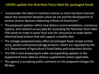 USFDA update the Nutrition Facts label for packaged foods
•

•

•

•
•

incorporates the latest in nutrition science as more has been learned
about the connection between what we eat and the development of
serious chronic diseases impacting millions of Americans.”
The proposed updates reflect new dietary recommendations, consensus
reports, and national survey data By revamping the Nutrition Facts label,
FDA wants to make it easier than ever for consumers to make better
informed food choices that will support a healthy diet.
The changes proposed today affect all packaged foods except certain
meat, poultry and processed egg products, which are regulated by the
U.S. Department of Agriculture’s Food Safety and Inspection Service.
The FDA is also proposing to make corresponding updates to the
Supplement Facts label on dietary supplements where applicable.
The agency is accepting public comment on the proposed changes for
90 days.

 