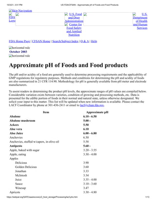 10/3/21, 3:51 PM US FDA/CFSAN - Approximate pH of Foods and Food Products
https://webpal.org/SAFE/aaarecovery/2_food_storage/Processing/lacf-phs.htm 1/13
Skip Navigation
FDA
Logo
U.S. Food
and Drug
Administration
Center for
Food Safety
and Applied
Nutrition
U.S.
Department
of Health
and Human
Services
FDA Home Page |
CFSAN Home | Search/Subject Index | Q & A | Help
horizontal rule
October 2003
horizontal rule
Approximate pH of Foods and Food products
The pH and/or acidity of a food are generally used to determine processing requirements and the applicability of
GMP regulations for regulatory purposes. Methods and conditions for determining the pH and acidity of foods
are also summarized in 21 CFR 114.90. Methodology for pH is generally available from pH meter and electrode
manufacturers.
To assist readers in determining the product pH levels, the approximate ranges of pH values are compiled below.
Considerable variation exists between varieties, condition of growing and processing methods, etc. Data is
presented for the edible portion of foods in their normal and natural state, unless otherwise designated. We
solicit your input to this matter. This list will be updated when new information is available.
Please contact the
LACF Coordinator by phone at 301-436-2411 or email to
lacf@cfsan.fda.gov.
Item Approximate pH
Abalone 6.10 - 6.50
Abalone mushroom 5.00 -
Ackees 5.50
Aloe vera 6.10
Aloe Juice 6.00 - 6.80
Anchovies 6.50
Anchovies, stuffed w/capers, in olive oil 5.58
Antipesto 5.60 -
Apple, baked with sugar 3.20 - 3.55
Apple, eating 3.30 - 4.00
Apples  
Delicious 3.90
Golden Delicious 3.60
Jonathan 3.33
McIntosh 3.34
Juice 3.35 - 4.00
Sauce 3.10 - 3.60
Winesap 3.47
Apricots 3.30 - 4.80
 